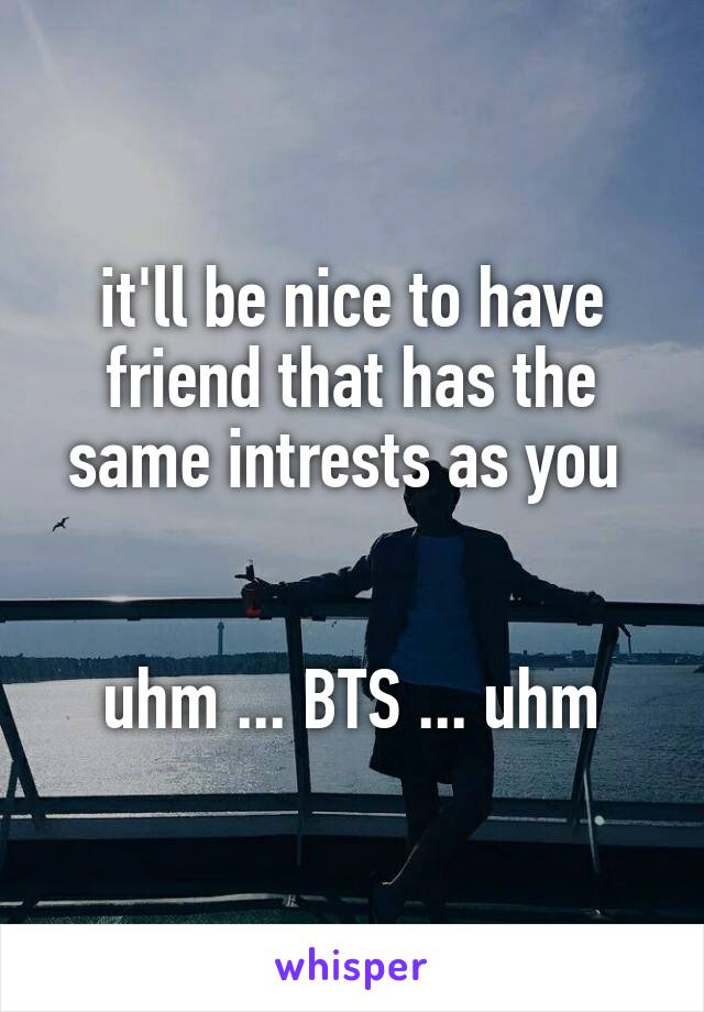 it'll be nice to have friend that has the same intrests as you 


uhm ... BTS ... uhm