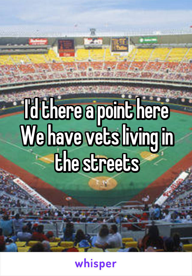 I'd there a point here
We have vets living in the streets