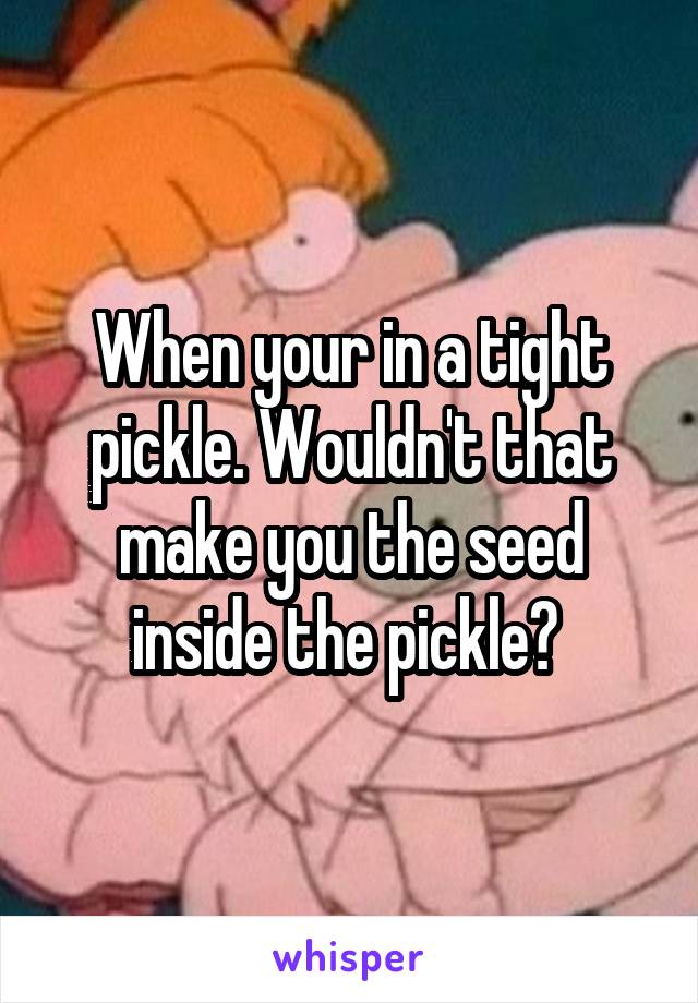 When your in a tight pickle. Wouldn't that make you the seed inside the pickle? 