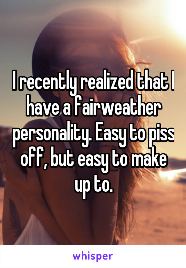 I recently realized that I have a fairweather personality. Easy to piss off, but easy to make up to.