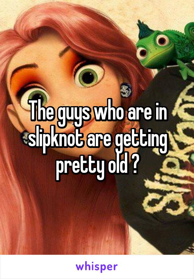 The guys who are in slipknot are getting pretty old 😂