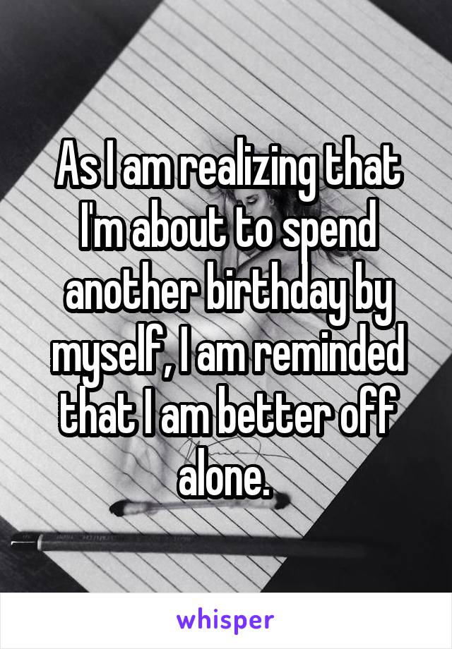 As I am realizing that I'm about to spend another birthday by myself, I am reminded that I am better off alone. 