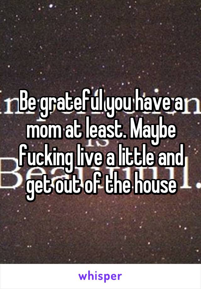 Be grateful you have a mom at least. Maybe fucking live a little and get out of the house