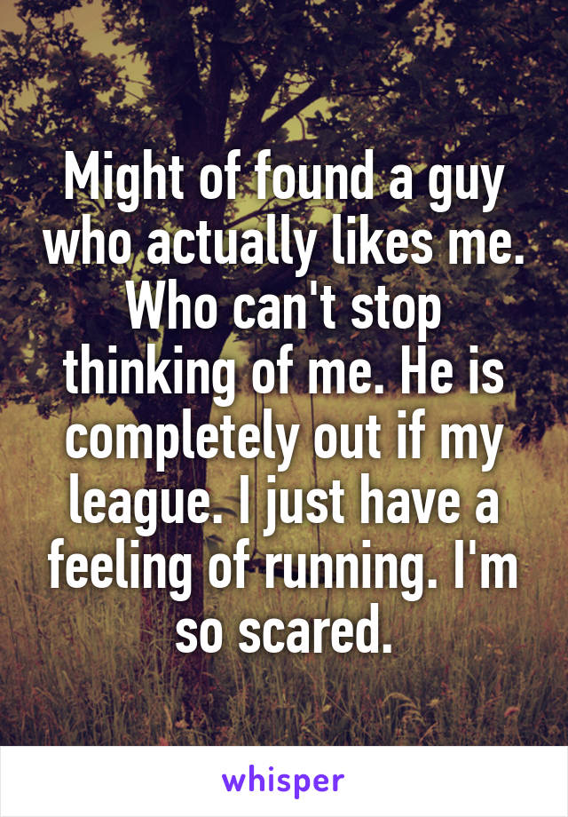 Might of found a guy who actually likes me. Who can't stop thinking of me. He is completely out if my league. I just have a feeling of running. I'm so scared.