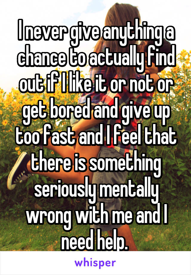 I never give anything a chance to actually find out if I like it or not or get bored and give up too fast and I feel that there is something seriously mentally wrong with me and I need help. 