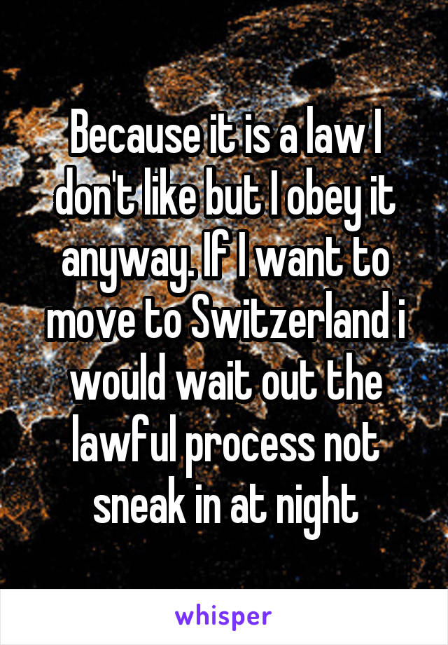 Because it is a law I don't like but I obey it anyway. If I want to move to Switzerland i would wait out the lawful process not sneak in at night