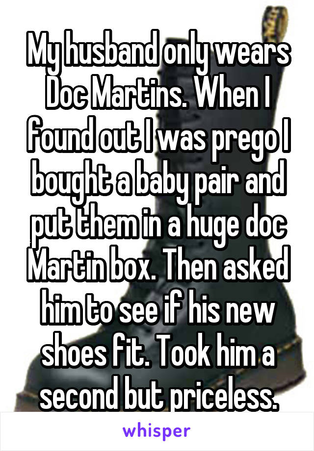 My husband only wears Doc Martins. When I found out I was prego I bought a baby pair and put them in a huge doc Martin box. Then asked him to see if his new shoes fit. Took him a second but priceless.