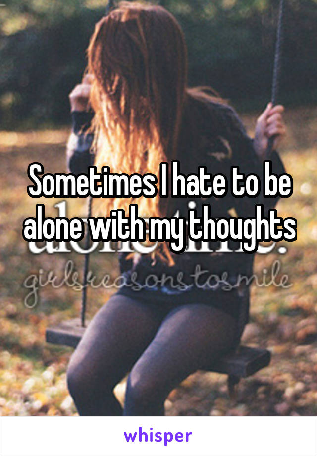 Sometimes I hate to be alone with my thoughts 