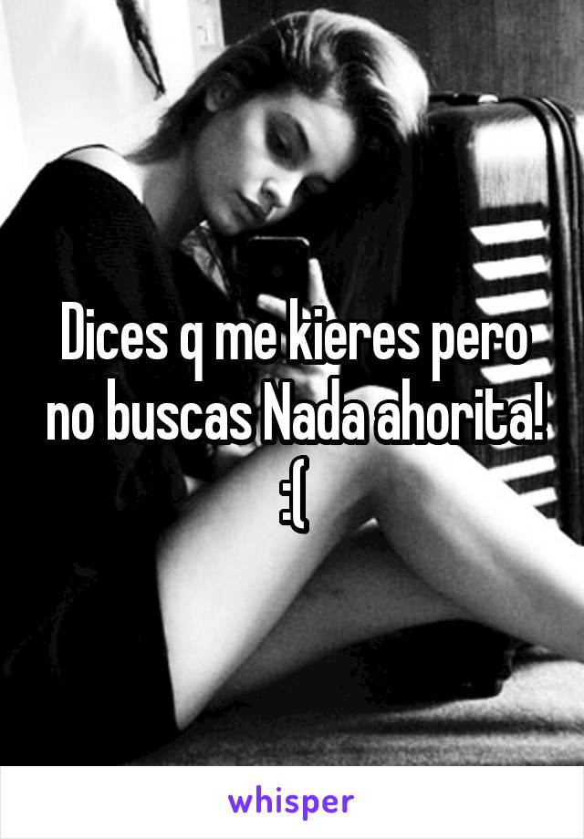 Dices q me kieres pero no buscas Nada ahorita! :(