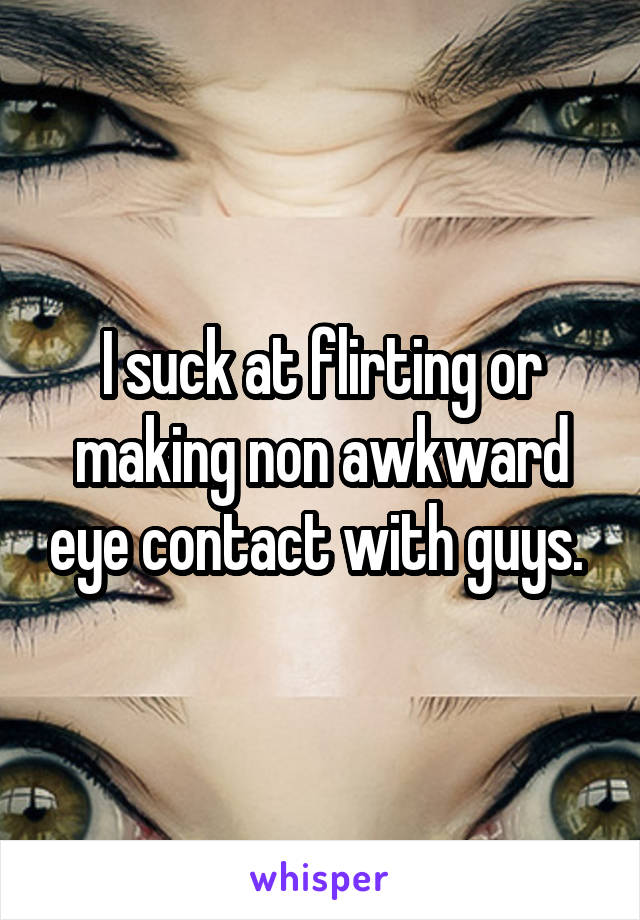 I suck at flirting or making non awkward eye contact with guys. 