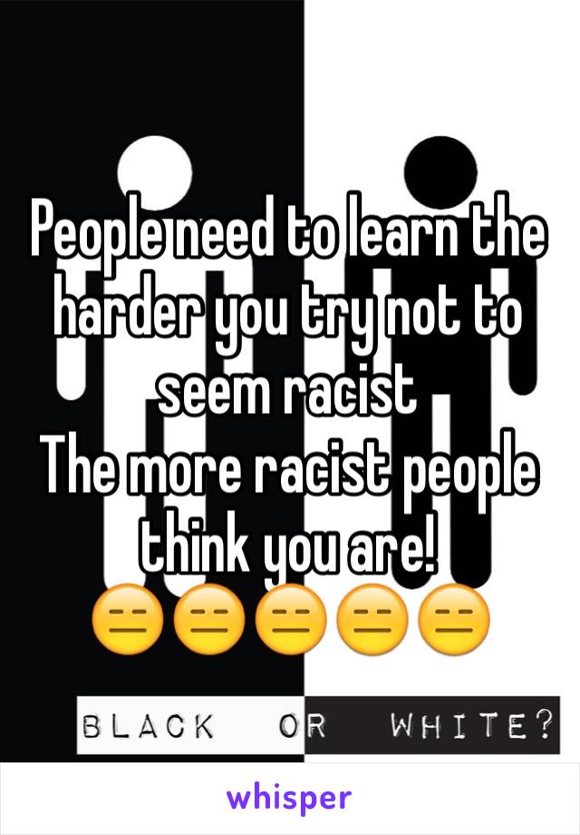 People need to learn the harder you try not to seem racist 
The more racist people think you are!
😑😑😑😑😑