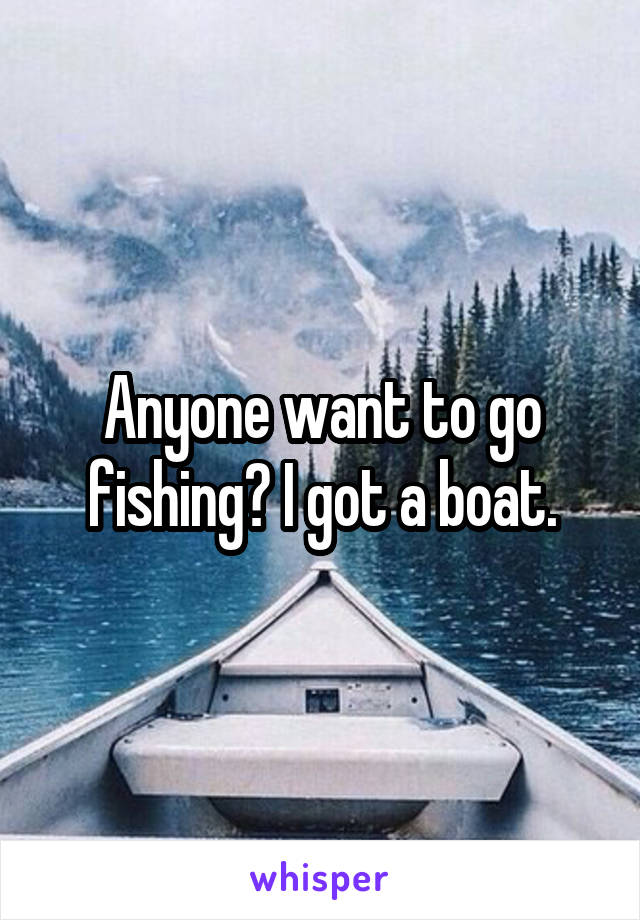 Anyone want to go fishing? I got a boat.