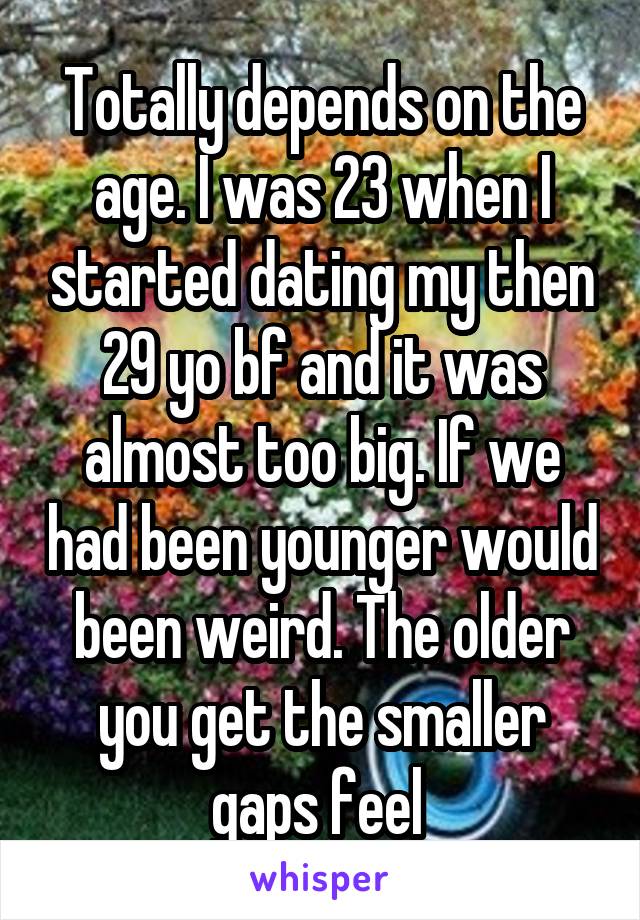 Totally depends on the age. I was 23 when I started dating my then 29 yo bf and it was almost too big. If we had been younger would been weird. The older you get the smaller gaps feel 