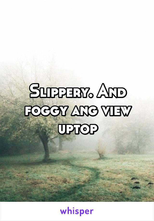 Slippery. And foggy ang view uptop