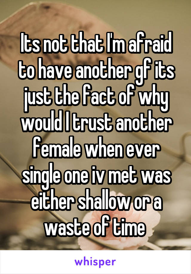 Its not that I'm afraid to have another gf its just the fact of why would I trust another female when ever single one iv met was either shallow or a waste of time 