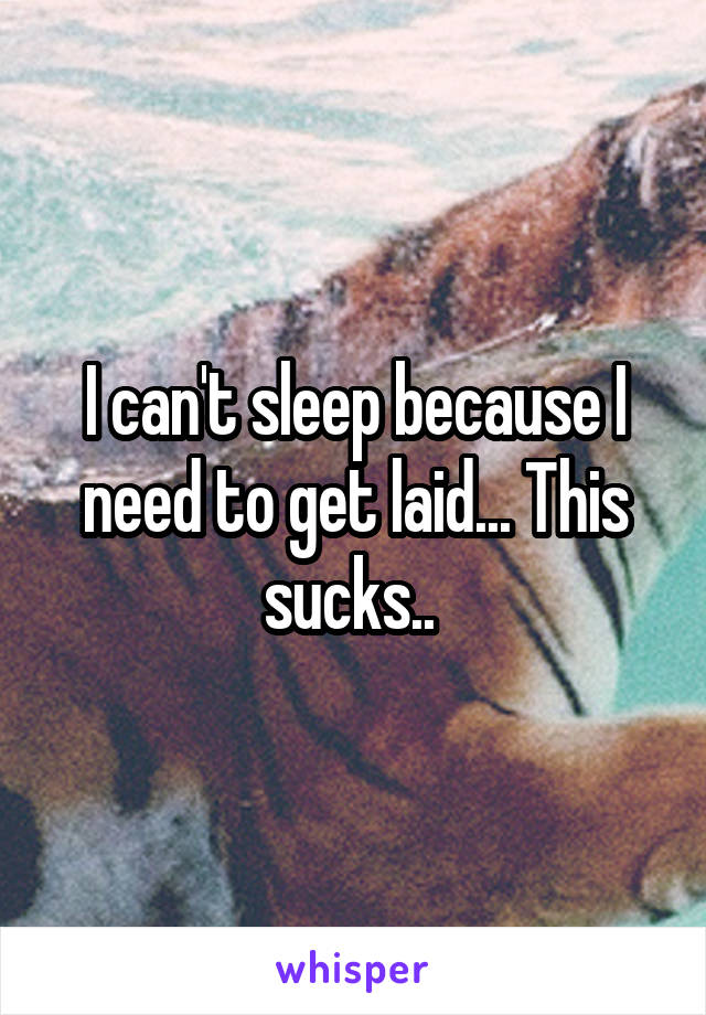 I can't sleep because I need to get laid... This sucks.. 