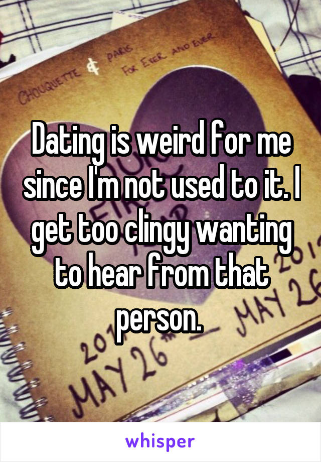 Dating is weird for me since I'm not used to it. I get too clingy wanting to hear from that person. 