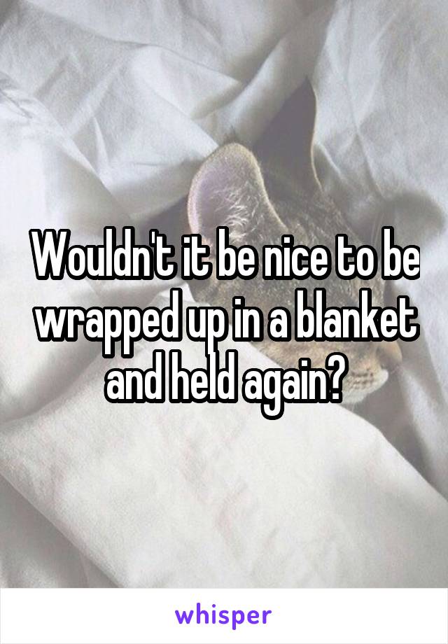 Wouldn't it be nice to be wrapped up in a blanket and held again?