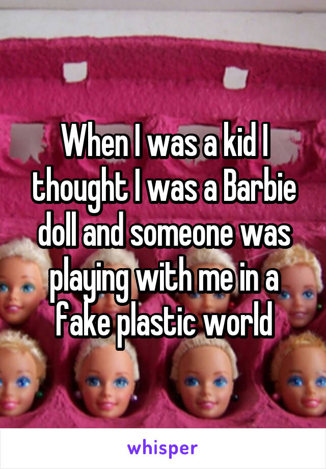 When I was a kid I thought I was a Barbie doll and someone was playing with me in a fake plastic world