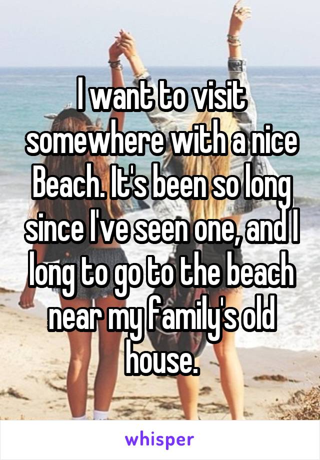 I want to visit somewhere with a nice Beach. It's been so long since I've seen one, and I long to go to the beach near my family's old house.