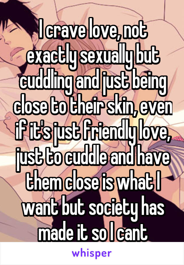 I crave love, not exactly sexually but cuddling and just being close to their skin, even if it's just friendly love, just to cuddle and have them close is what I want but society has made it so I cant