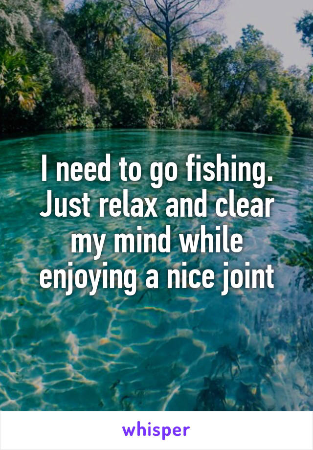 I need to go fishing. Just relax and clear my mind while enjoying a nice joint