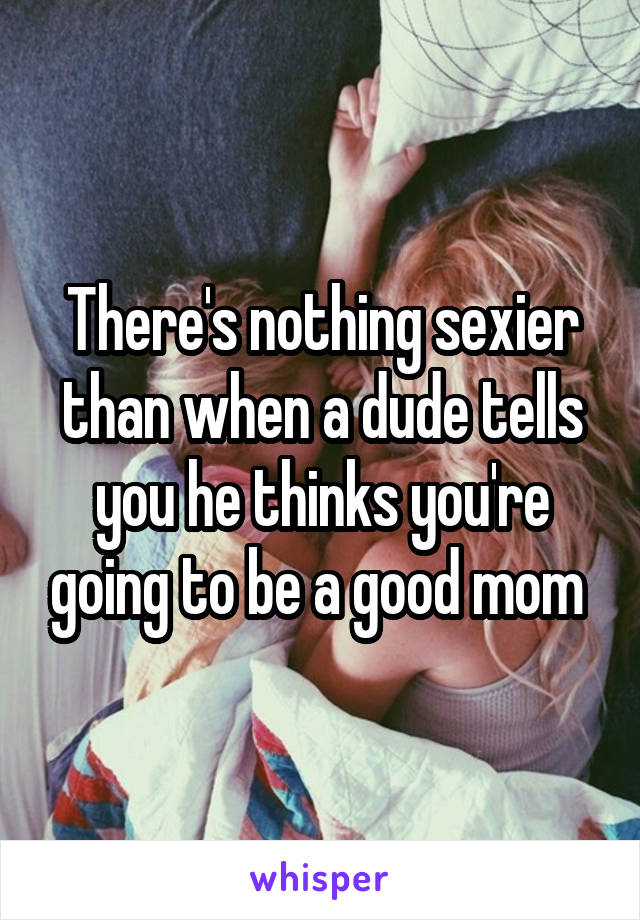 There's nothing sexier than when a dude tells you he thinks you're going to be a good mom 