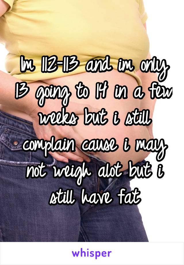 Im 112-113 and im only 13 going to 14 in a few weeks but i still complain cause i may not weigh alot but i still have fat