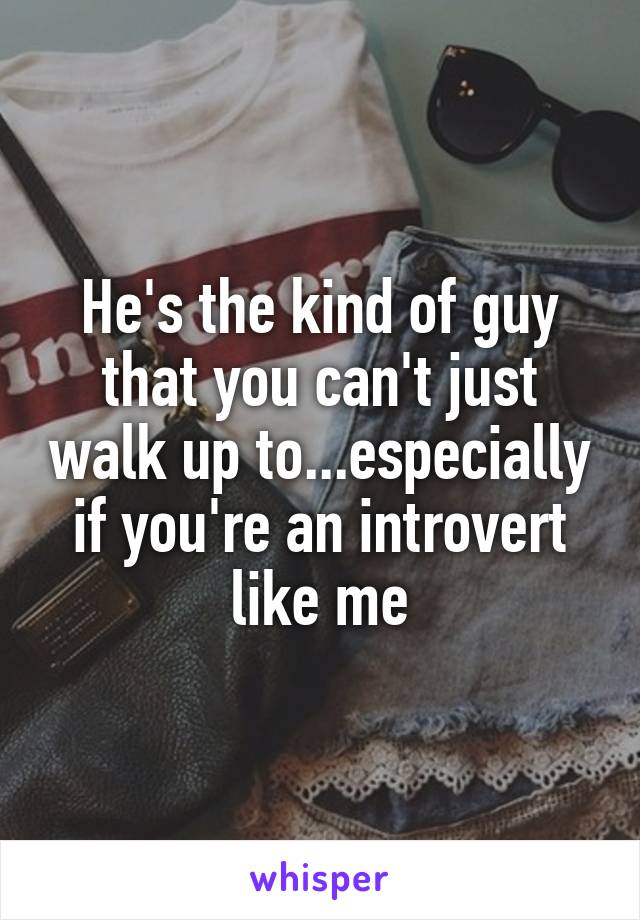 He's the kind of guy that you can't just walk up to...especially if you're an introvert like me