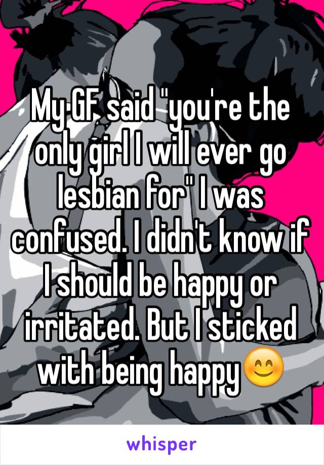 My GF said "you're the only girl I will ever go lesbian for" I was confused. I didn't know if I should be happy or irritated. But I sticked with being happy😊