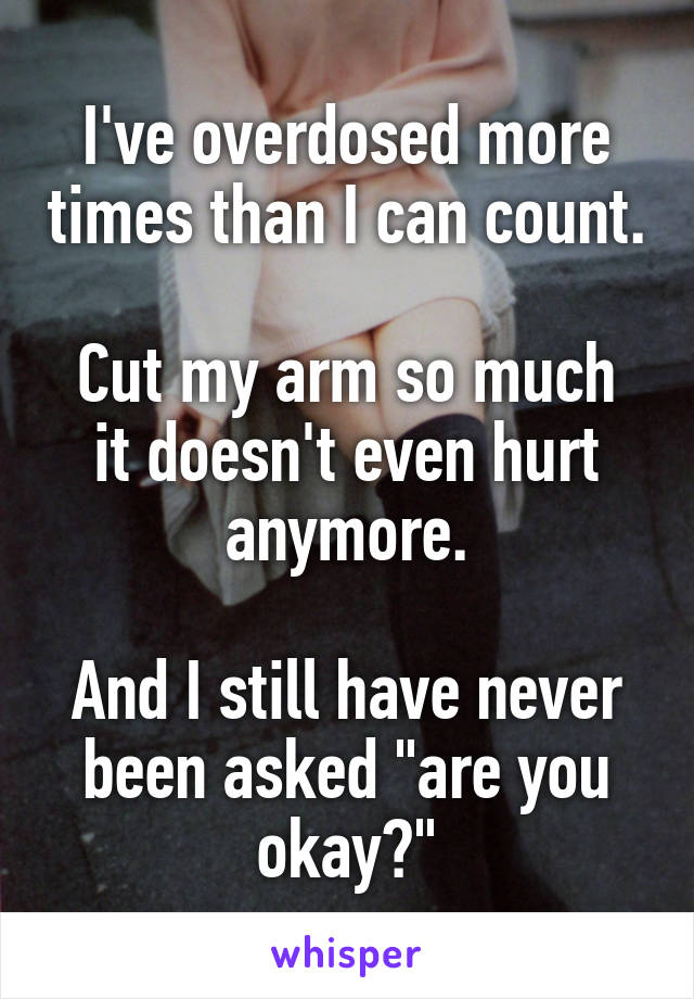 I've overdosed more times than I can count.

Cut my arm so much it doesn't even hurt anymore.

And I still have never been asked "are you okay?"