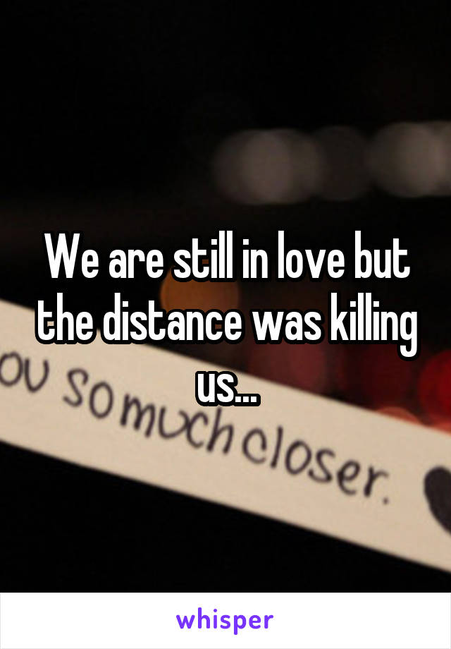 We are still in love but the distance was killing us...