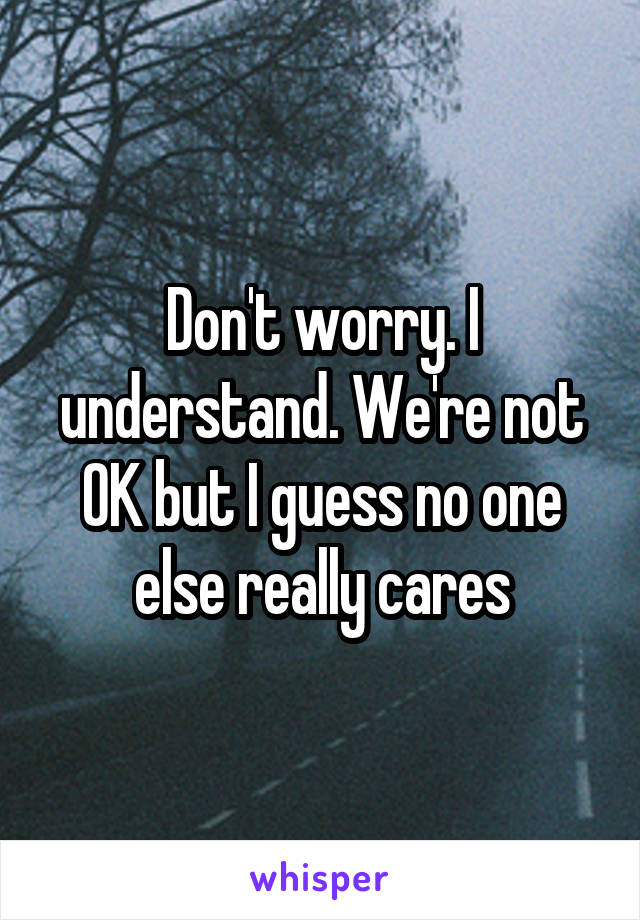 Don't worry. I understand. We're not OK but I guess no one else really cares