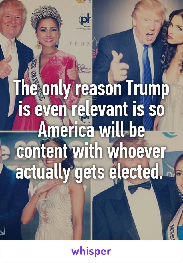 The only reason Trump is even relevant is so America will be content with whoever actually gets elected. 