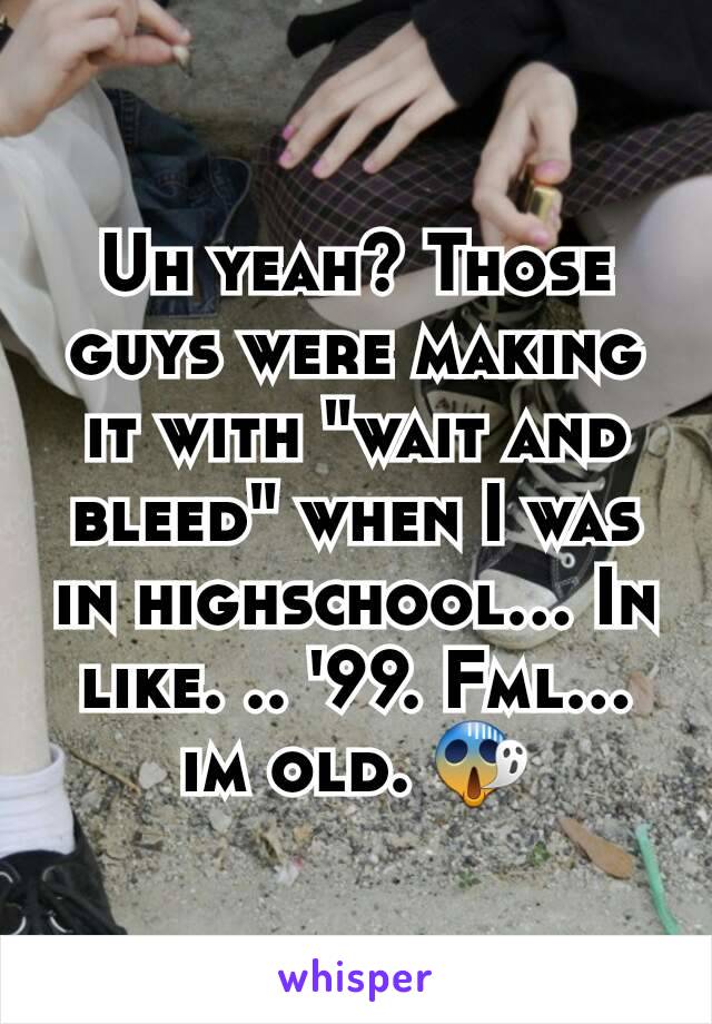 Uh yeah? Those guys were making it with "wait and bleed" when I was in highschool... In like. .. '99. Fml... im old. 😱