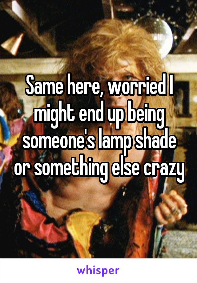 Same here, worried I might end up being someone's lamp shade or something else crazy 