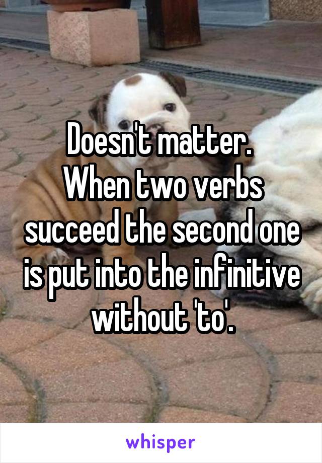 Doesn't matter. 
When two verbs succeed the second one is put into the infinitive without 'to'.