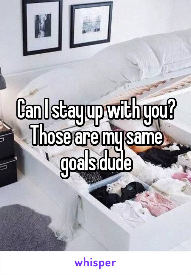 Can I stay up with you? Those are my same goals dude