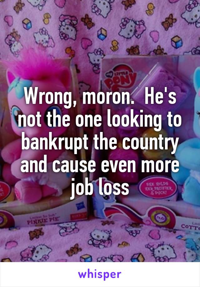 Wrong, moron.  He's not the one looking to bankrupt the country and cause even more job loss