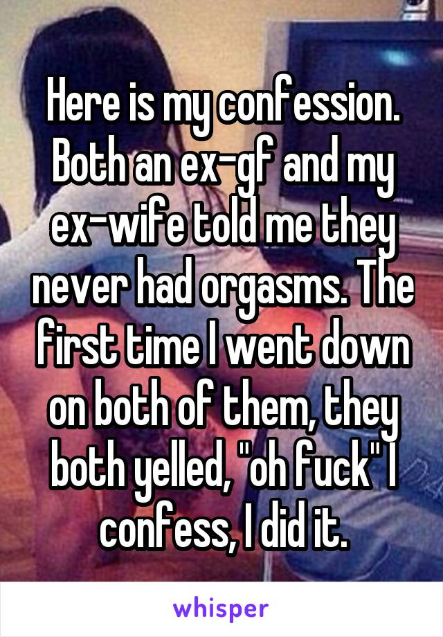 Here is my confession. Both an ex-gf and my ex-wife told me they never had orgasms. The first time I went down on both of them, they both yelled, "oh fuck" I confess, I did it.