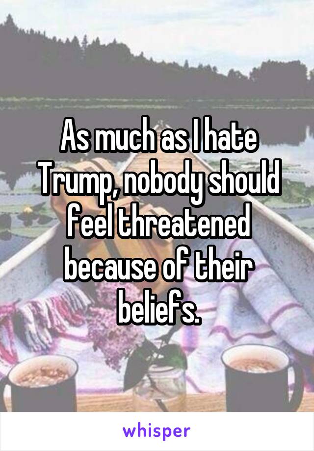 As much as I hate Trump, nobody should feel threatened because of their beliefs.