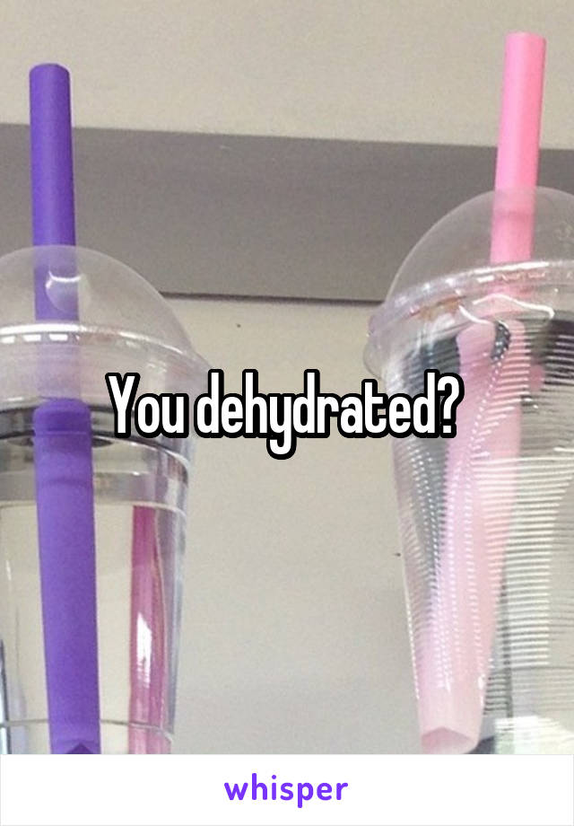 You dehydrated? 