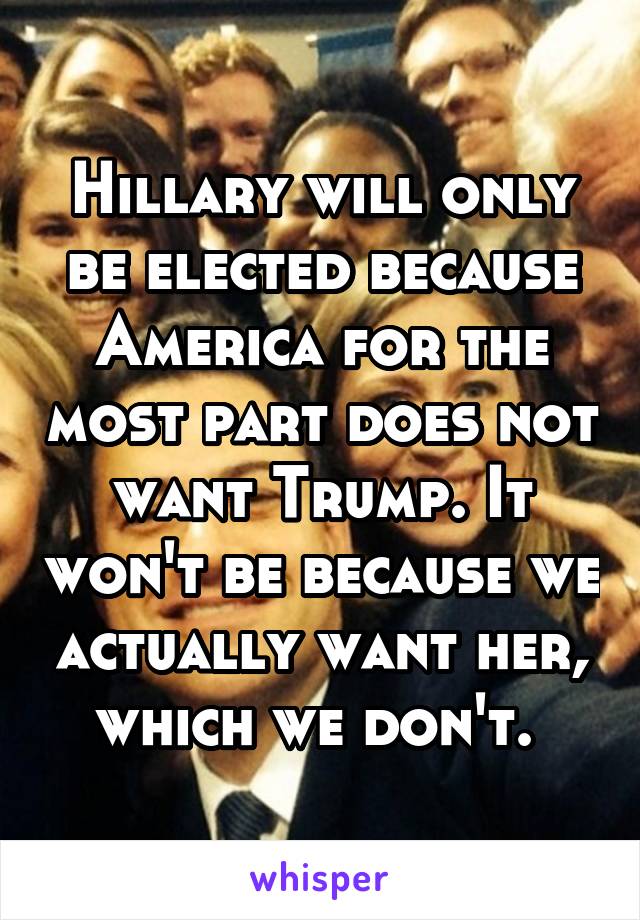 Hillary will only be elected because America for the most part does not want Trump. It won't be because we actually want her, which we don't. 