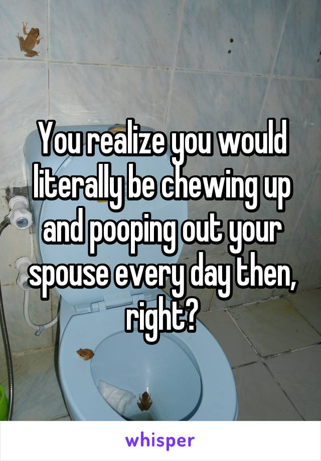 You realize you would literally be chewing up and pooping out your spouse every day then, right?