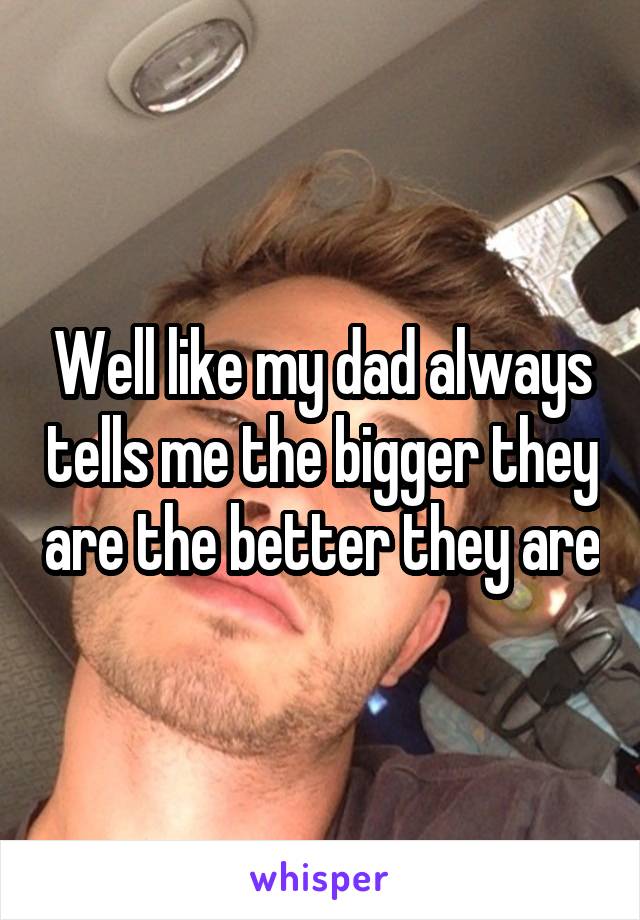 Well like my dad always tells me the bigger they are the better they are