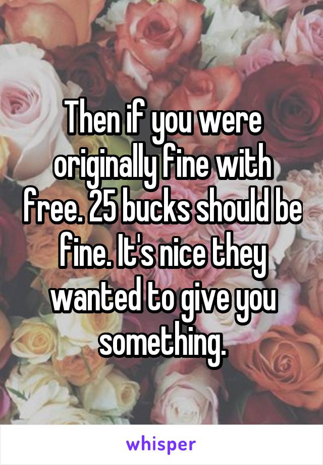 Then if you were originally fine with free. 25 bucks should be fine. It's nice they wanted to give you something.