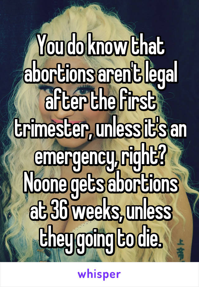 You do know that abortions aren't legal after the first trimester, unless it's an emergency, right? Noone gets abortions at 36 weeks, unless they going to die.