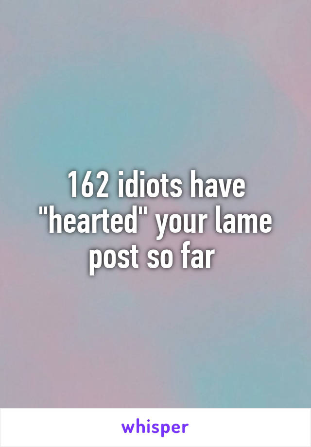 162 idiots have "hearted" your lame post so far 