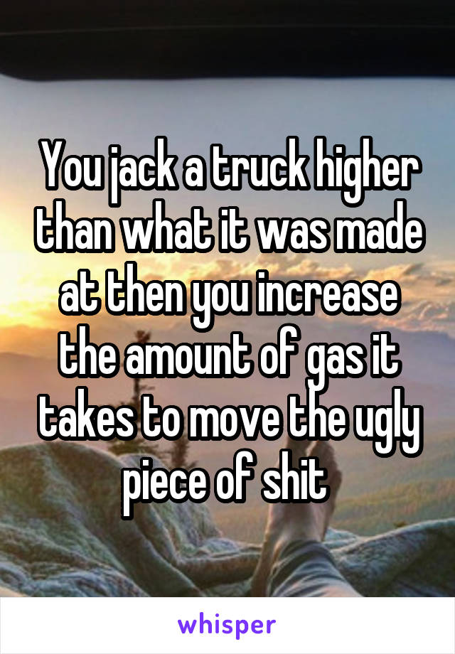 You jack a truck higher than what it was made at then you increase the amount of gas it takes to move the ugly piece of shit 