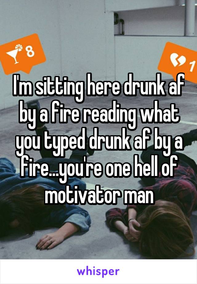 I'm sitting here drunk af by a fire reading what you typed drunk af by a fire...you're one hell of motivator man